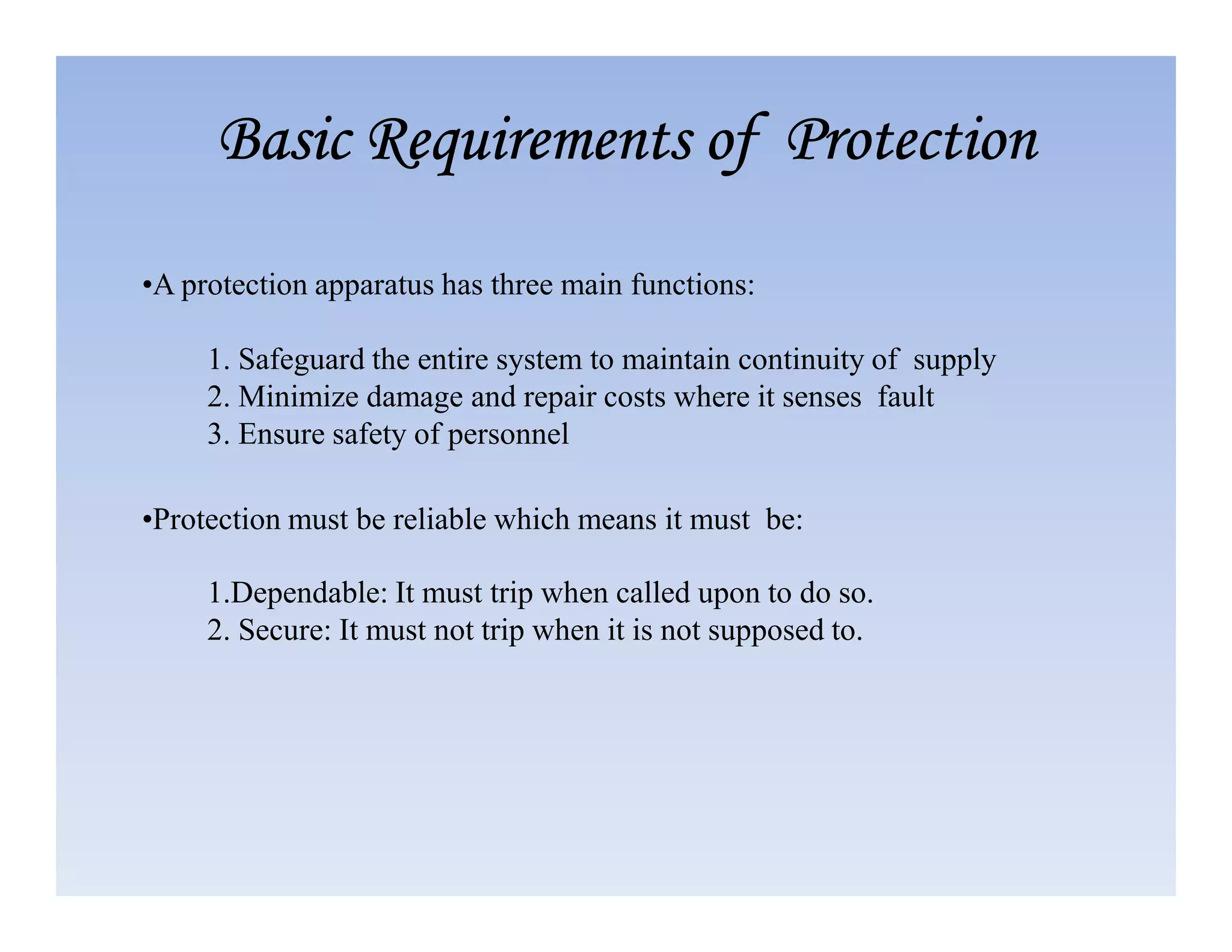 1. Safeguard the entire system to maintain continuity of supply
2. Minimize damage and repair costs where it senses fault
3. Ensure safety of personnel
Basic Requirements of Protection
Basic Requirements of Protection
Basic Requirements of Protection
Basic Requirements of Protection
•A protection apparatus has three main functions:
1.Dependable: It must trip when called upon to do so.
2. Secure: It must not trip when it is not supposed to.
•Protection must be reliable which means it must be:
 