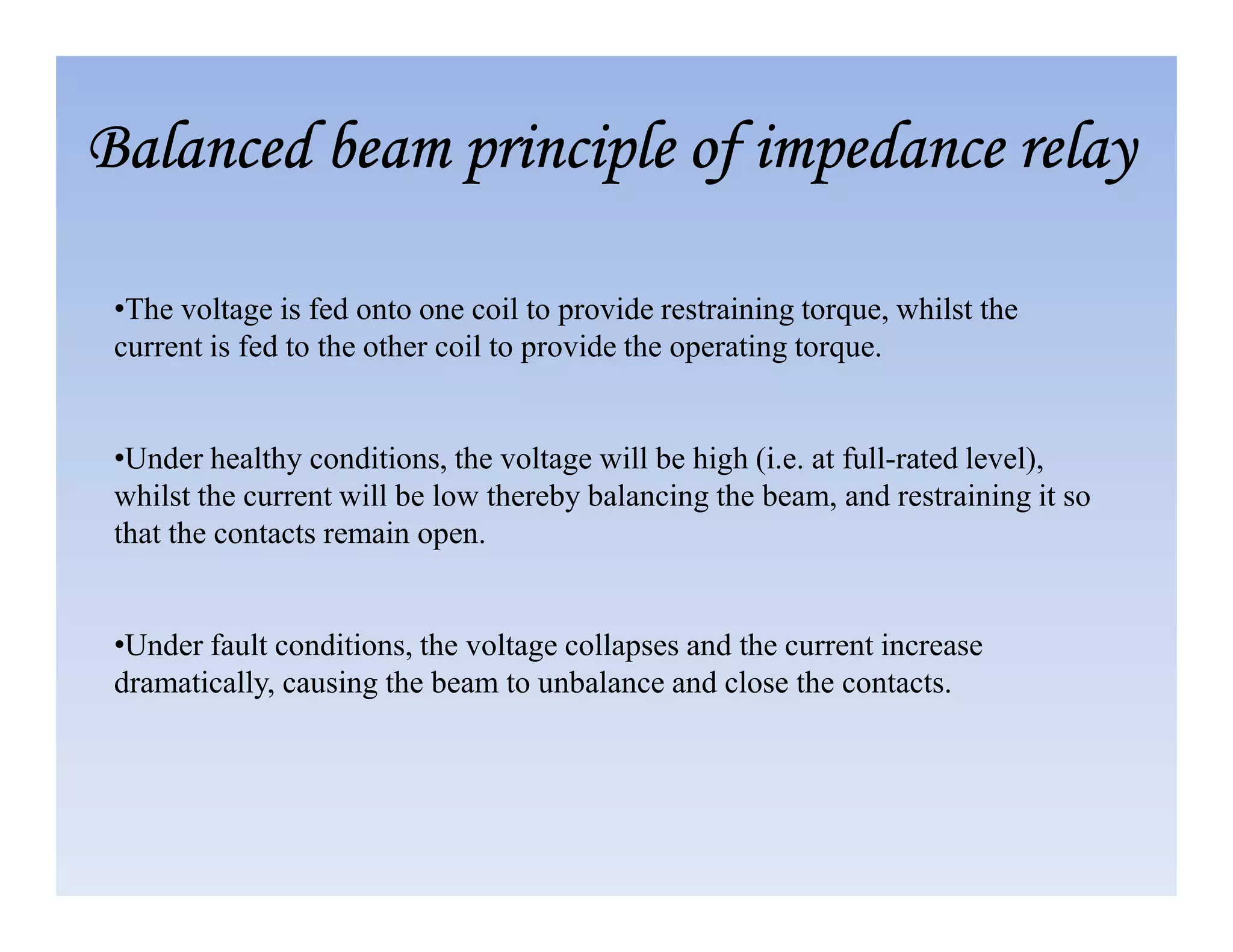 •The voltage is fed onto one coil to provide restraining torque, whilst the
current is fed to the other coil to provide the operating torque.
•Under healthy conditions, the voltage will be high (i.e. at full-rated level),
Balanced beam principle of impedance relay
Balanced beam principle of impedance relay
Balanced beam principle of impedance relay
Balanced beam principle of impedance relay
whilst the current will be low thereby balancing the beam, and restraining it so
that the contacts remain open.
•Under fault conditions, the voltage collapses and the current increase
dramatically, causing the beam to unbalance and close the contacts.
 