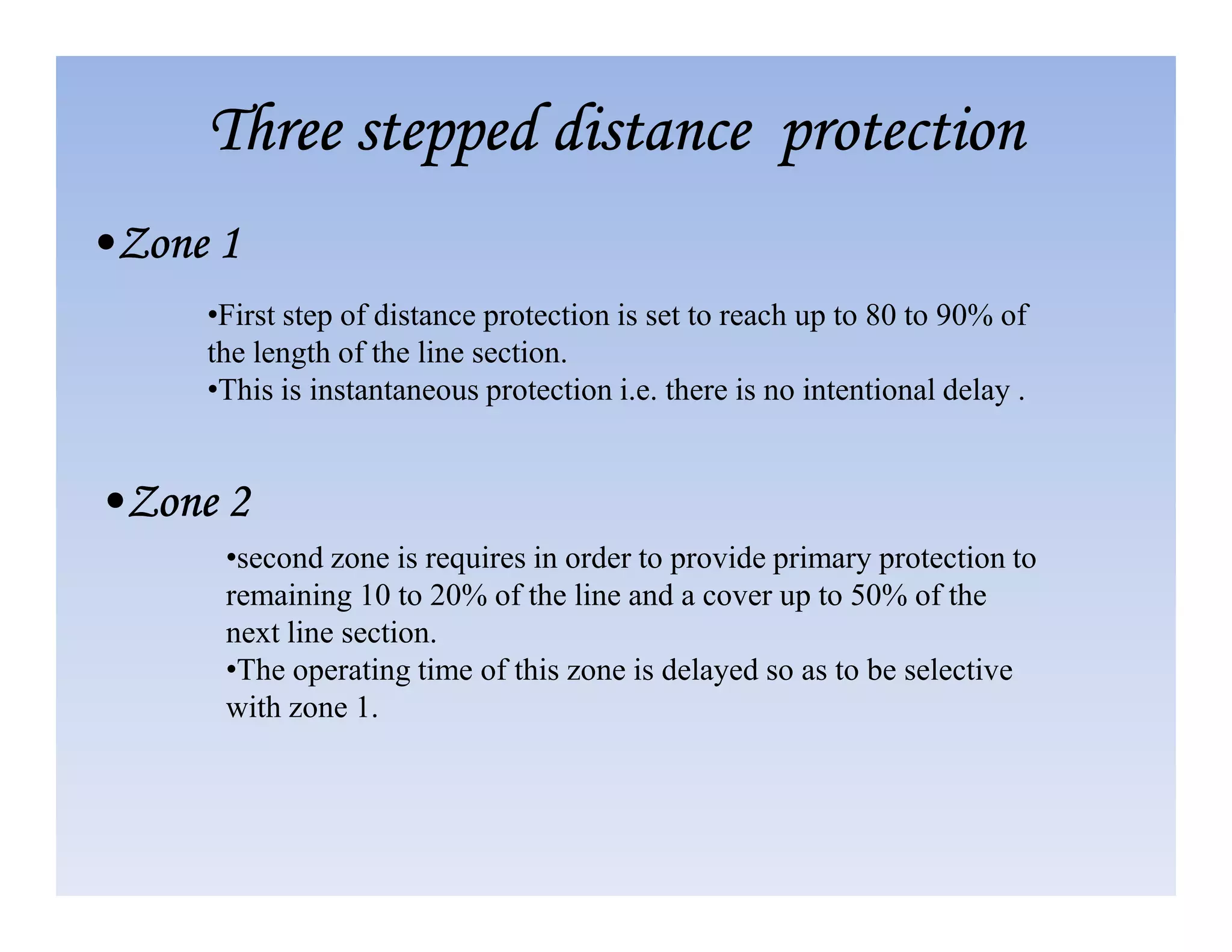 Three stepped distance protection
Three stepped distance protection
Three stepped distance protection
Three stepped distance protection
•Zone 1
•Zone 1
•Zone 1
•Zone 1
•First step of distance protection is set to reach up to 80 to 90% of
the length of the line section.
•This is instantaneous protection i.e. there is no intentional delay .
•second zone is requires in order to provide primary protection to
remaining 10 to 20% of the line and a cover up to 50% of the
next line section.
•The operating time of this zone is delayed so as to be selective
with zone 1.
•Zone 2
•Zone 2
•Zone 2
•Zone 2
 