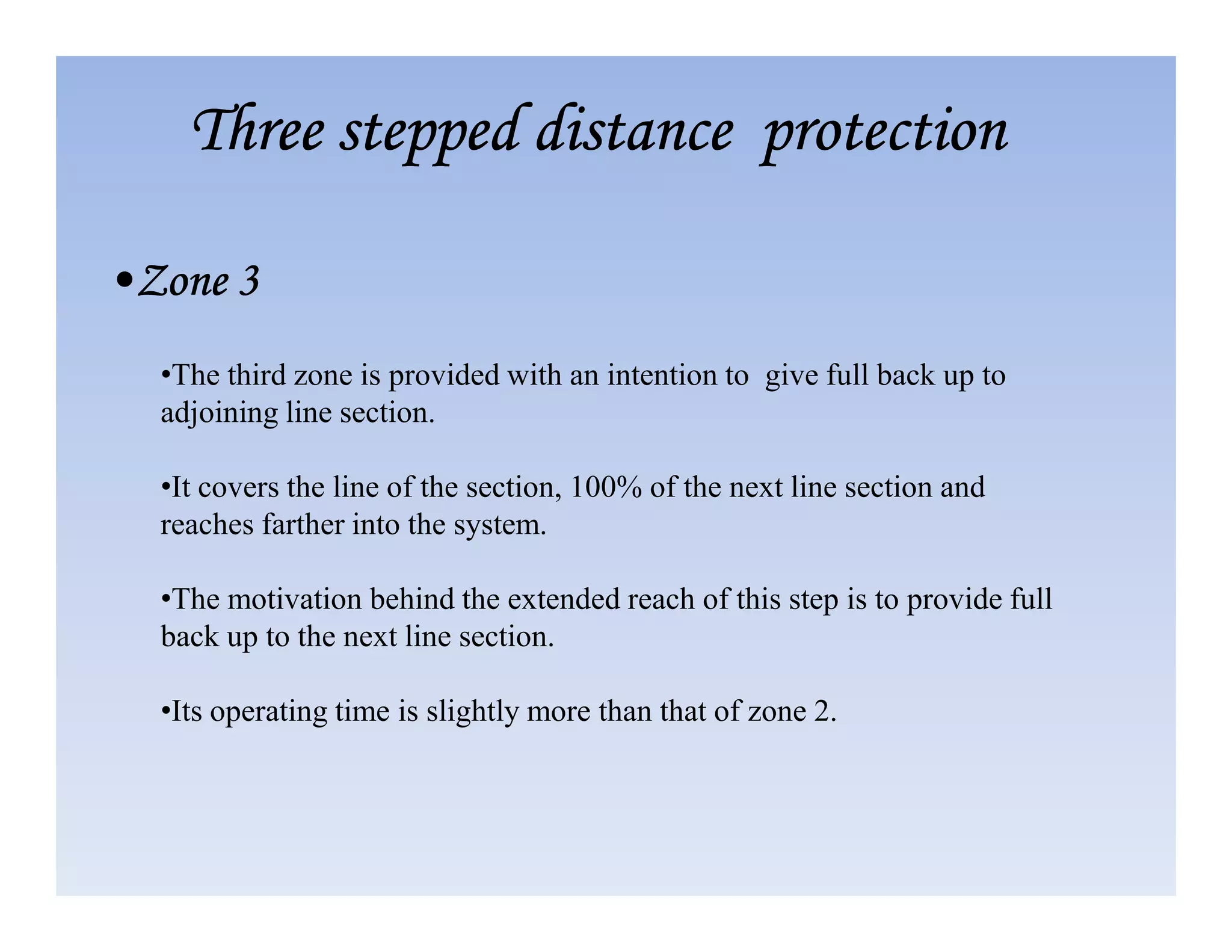 •The third zone is provided with an intention to give full back up to
adjoining line section.
•It covers the line of the section, 100% of the next line section and
Three stepped distance protection
Three stepped distance protection
Three stepped distance protection
Three stepped distance protection
•Zone 3
•Zone 3
•Zone 3
•Zone 3
•It covers the line of the section, 100% of the next line section and
reaches farther into the system.
•The motivation behind the extended reach of this step is to provide full
back up to the next line section.
•Its operating time is slightly more than that of zone 2.
 