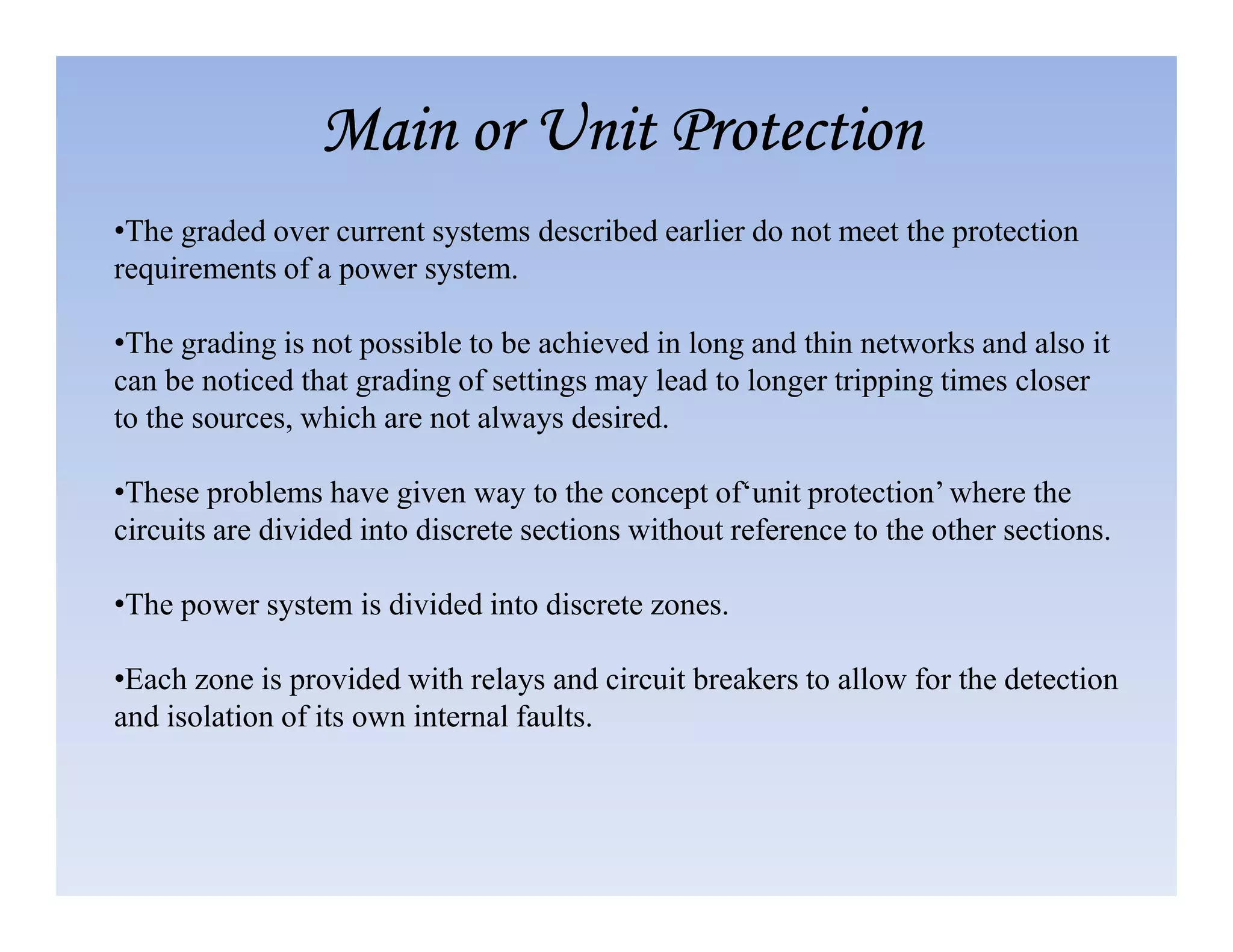 •The graded over current systems described earlier do not meet the protection
requirements of a power system.
•The grading is not possible to be achieved in long and thin networks and also it
can be noticed that grading of settings may lead to longer tripping times closer
to the sources, which are not always desired.
•These problems have given way to the concept of‘unit protection’ where the
Main or Unit Protection
Main or Unit Protection
Main or Unit Protection
Main or Unit Protection
•These problems have given way to the concept of‘unit protection’ where the
circuits are divided into discrete sections without reference to the other sections.
•The power system is divided into discrete zones.
•Each zone is provided with relays and circuit breakers to allow for the detection
and isolation of its own internal faults.
 