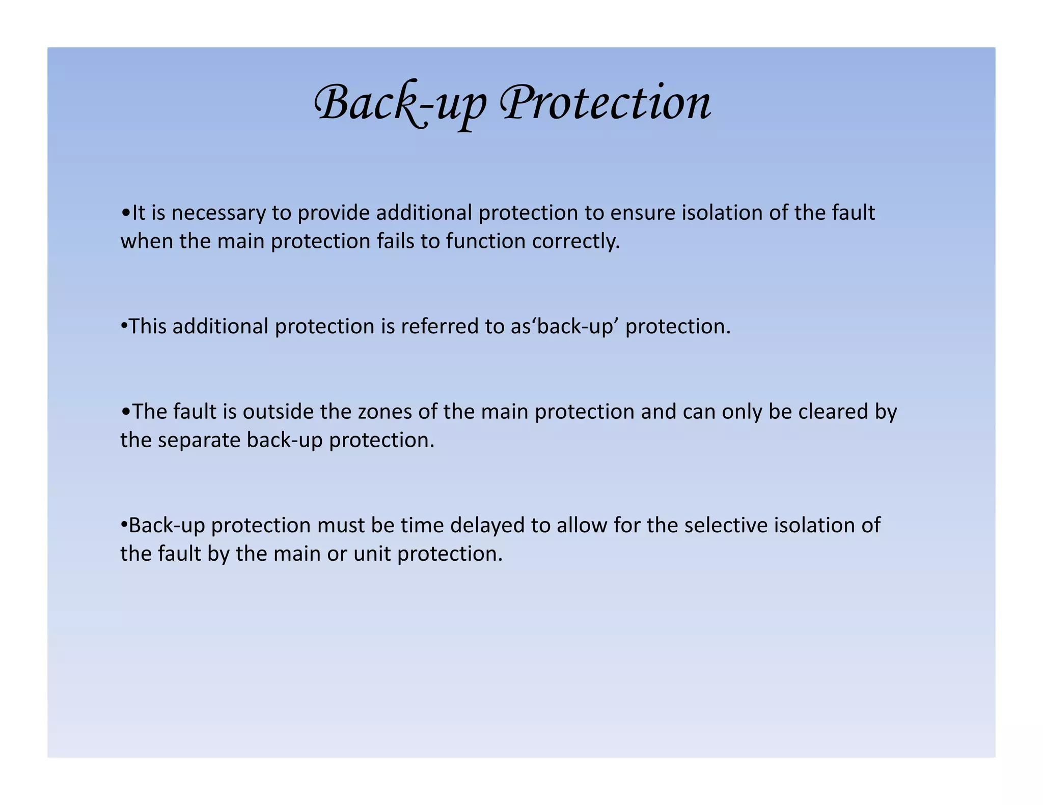 •It is necessary to provide additional protection to ensure isolation of the fault
when the main protection fails to function correctly.
•This additional protection is referred to as‘back-up’ protection.
•The fault is outside the zones of the main protection and can only be cleared by
Back-up Protection
•The fault is outside the zones of the main protection and can only be cleared by
the separate back-up protection.
•Back-up protection must be time delayed to allow for the selective isolation of
the fault by the main or unit protection.
 