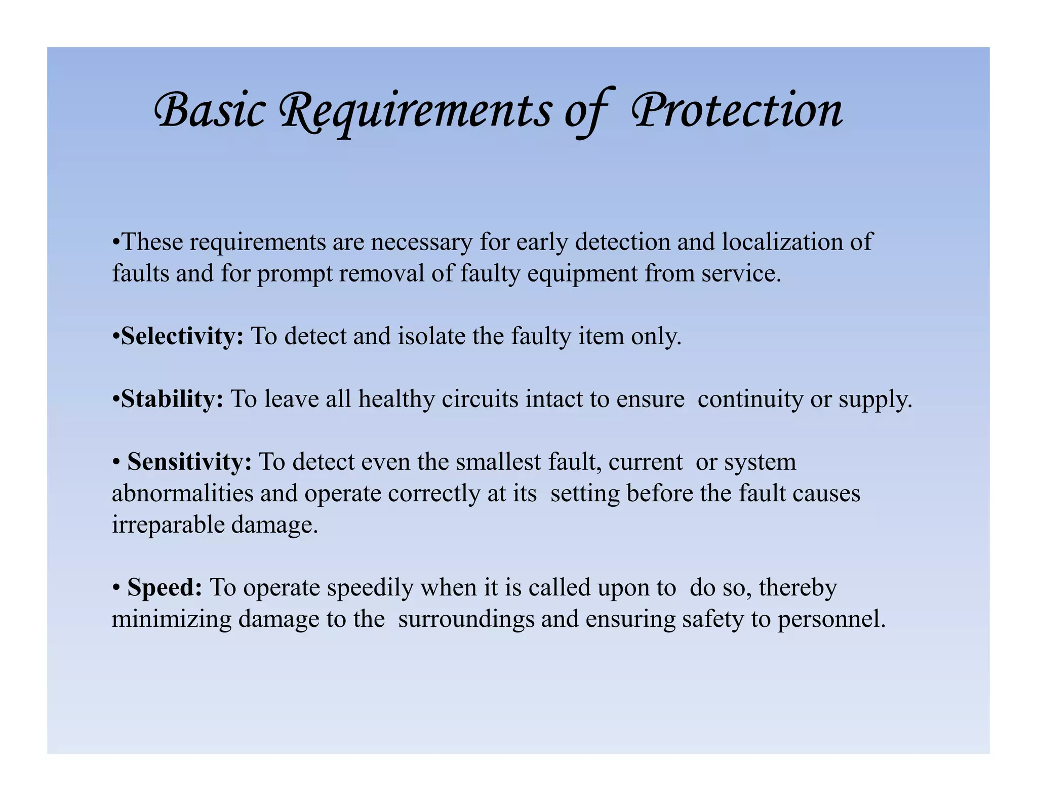 •These requirements are necessary for early detection and localization of
faults and for prompt removal of faulty equipment from service.
•Selectivity: To detect and isolate the faulty item only.
•Stability: To leave all healthy circuits intact to ensure continuity or supply.
Basic Requirements of Protection
Basic Requirements of Protection
Basic Requirements of Protection
Basic Requirements of Protection
•Stability: To leave all healthy circuits intact to ensure continuity or supply.
• Sensitivity: To detect even the smallest fault, current or system
abnormalities and operate correctly at its setting before the fault causes
irreparable damage.
• Speed: To operate speedily when it is called upon to do so, thereby
minimizing damage to the surroundings and ensuring safety to personnel.
 