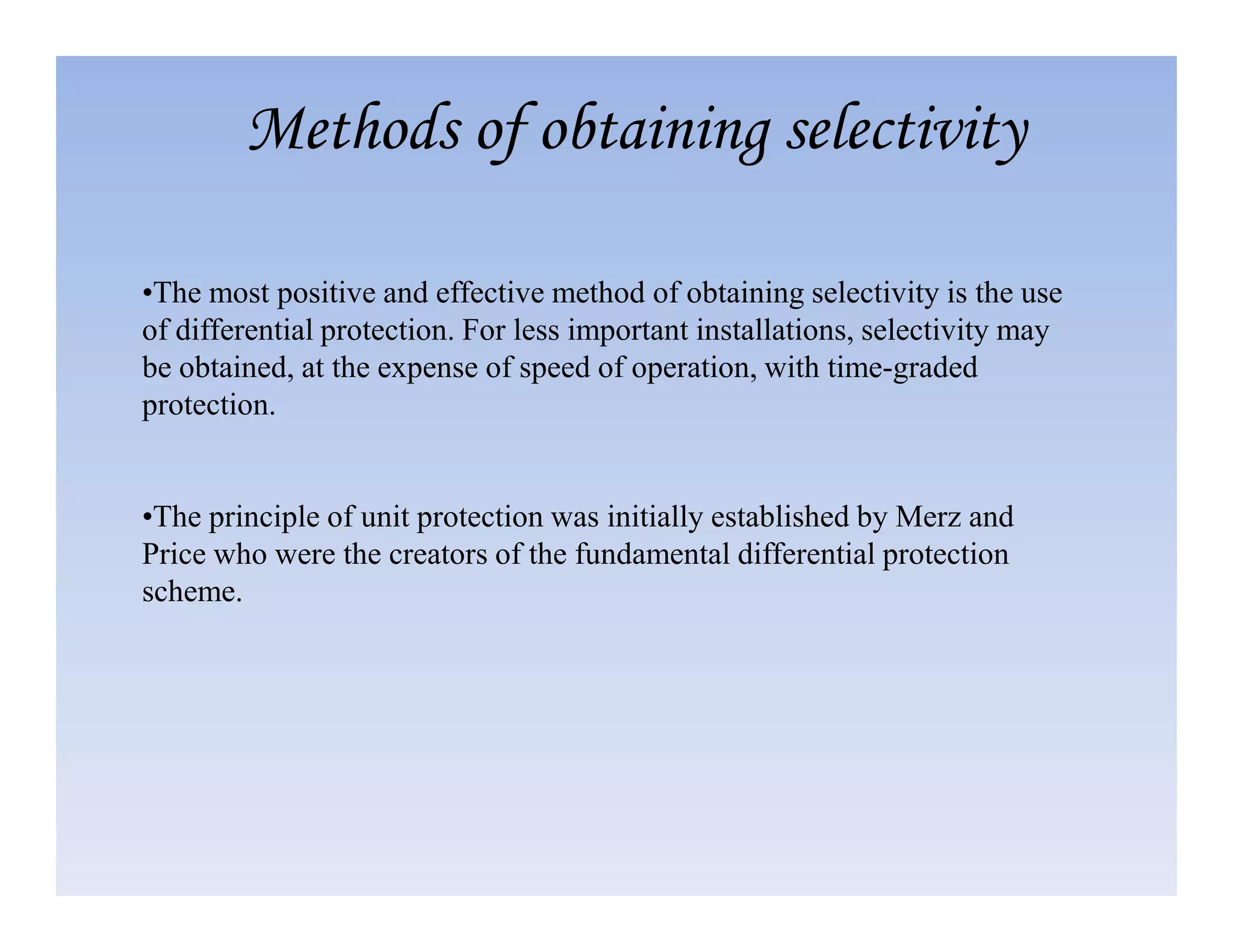•The most positive and effective method of obtaining selectivity is the use
of differential protection. For less important installations, selectivity may
be obtained, at the expense of speed of operation, with time-graded
protection.
Methods of obtaining selectivity
•The principle of unit protection was initially established by Merz and
Price who were the creators of the fundamental differential protection
scheme.
 