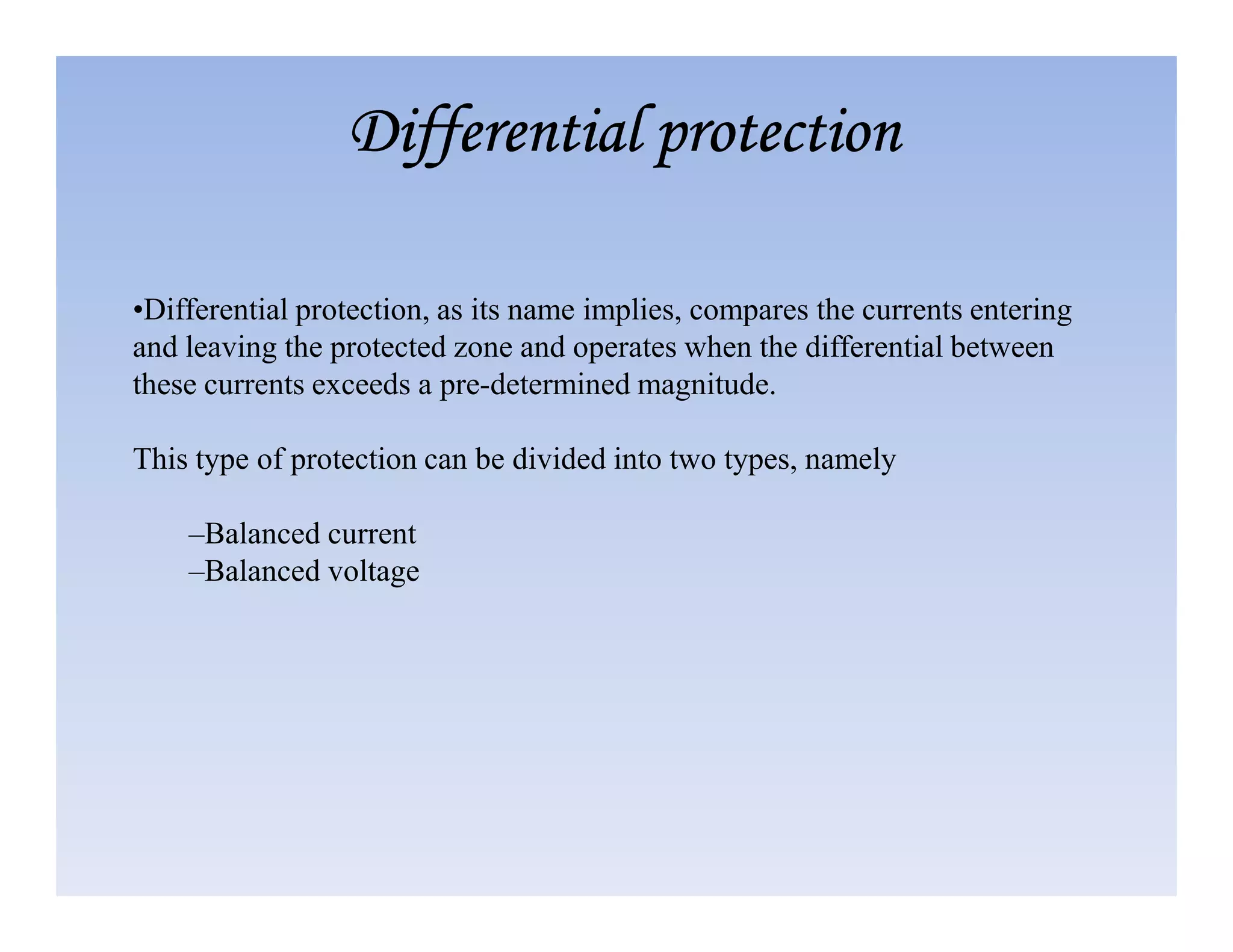 •Differential protection, as its name implies, compares the currents entering
and leaving the protected zone and operates when the differential between
these currents exceeds a pre-determined magnitude.
This type of protection can be divided into two types, namely
Differential protection
Differential protection
Differential protection
Differential protection
–Balanced current
–Balanced voltage
 