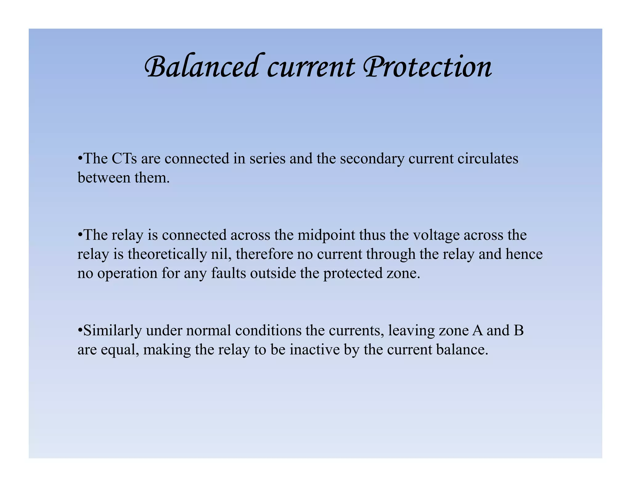 •The CTs are connected in series and the secondary current circulates
between them.
•The relay is connected across the midpoint thus the voltage across the
Balanced current Protection
Balanced current Protection
Balanced current Protection
Balanced current Protection
relay is theoretically nil, therefore no current through the relay and hence
no operation for any faults outside the protected zone.
•Similarly under normal conditions the currents, leaving zone A and B
are equal, making the relay to be inactive by the current balance.
 
