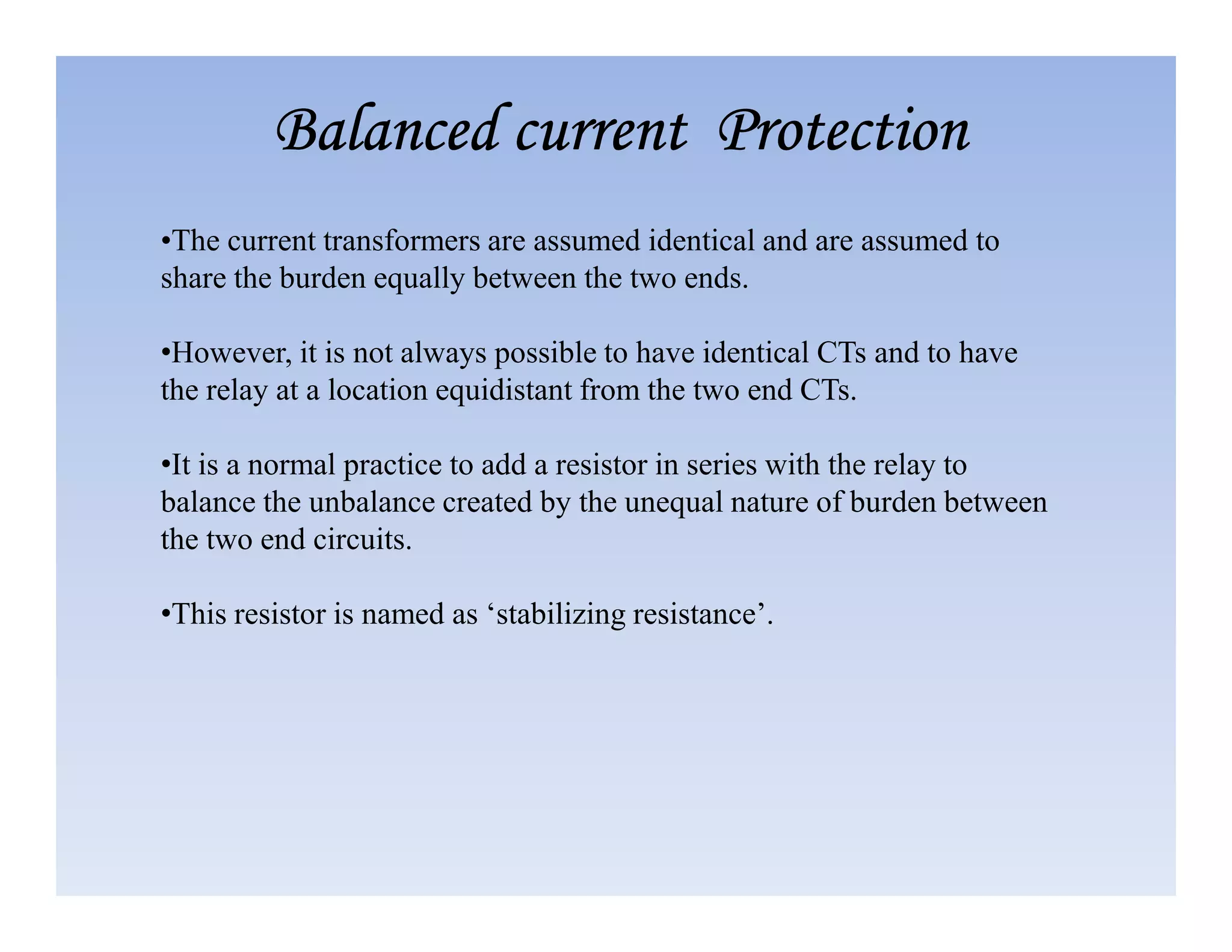 •The current transformers are assumed identical and are assumed to
share the burden equally between the two ends.
•However, it is not always possible to have identical CTs and to have
the relay at a location equidistant from the two end CTs.
•It is a normal practice to add a resistor in series with the relay to
Balanced current Protection
Balanced current Protection
Balanced current Protection
Balanced current Protection
•It is a normal practice to add a resistor in series with the relay to
balance the unbalance created by the unequal nature of burden between
the two end circuits.
•This resistor is named as ‘stabilizing resistance’.
 