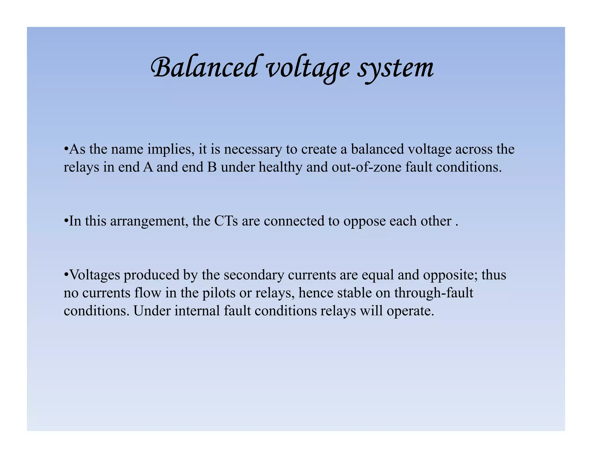 •As the name implies, it is necessary to create a balanced voltage across the
relays in end A and end B under healthy and out-of-zone fault conditions.
•In this arrangement, the CTs are connected to oppose each other .
Balanced voltage system
Balanced voltage system
Balanced voltage system
Balanced voltage system
•Voltages produced by the secondary currents are equal and opposite; thus
no currents flow in the pilots or relays, hence stable on through-fault
conditions. Under internal fault conditions relays will operate.
 