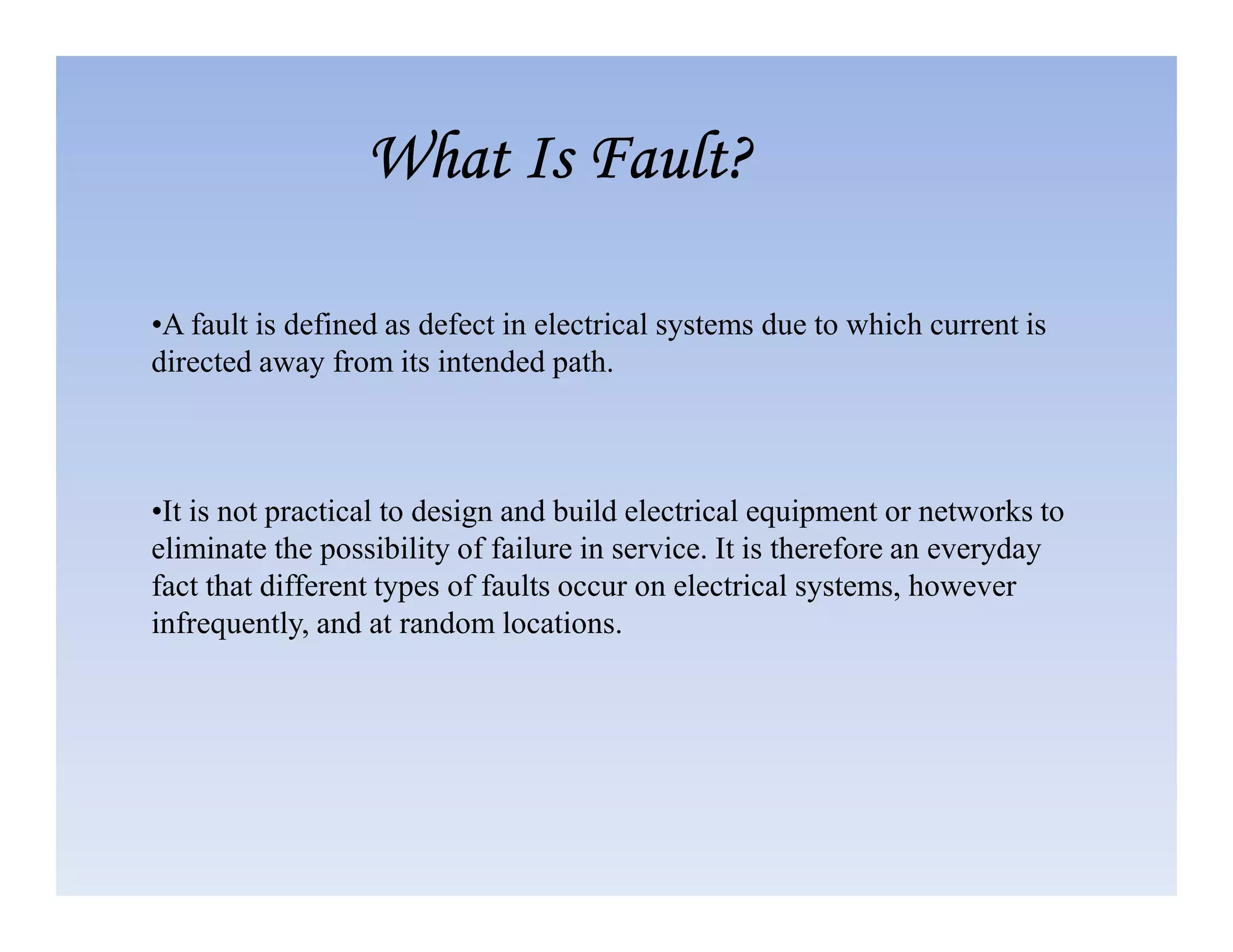 •A fault is defined as defect in electrical systems due to which current is
directed away from its intended path.
What Is Fault?
What Is Fault?
What Is Fault?
What Is Fault?
•It is not practical to design and build electrical equipment or networks to
eliminate the possibility of failure in service. It is therefore an everyday
fact that different types of faults occur on electrical systems, however
infrequently, and at random locations.
 