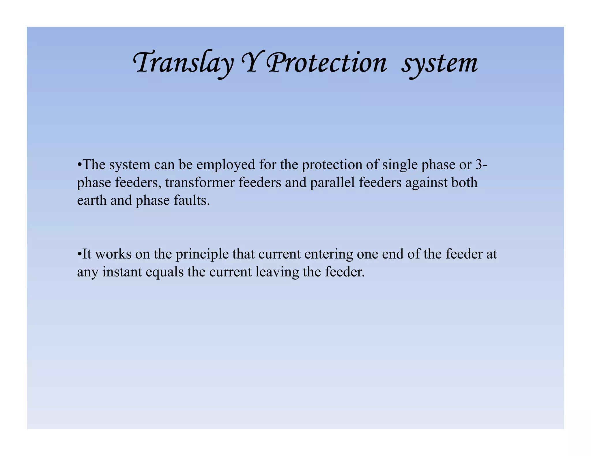 •The system can be employed for the protection of single phase or 3-
phase feeders, transformer feeders and parallel feeders against both
earth and phase faults.
Translay
Translay
Translay
Translay Y Protection system
Y Protection system
Y Protection system
Y Protection system
•It works on the principle that current entering one end of the feeder at
any instant equals the current leaving the feeder.
 