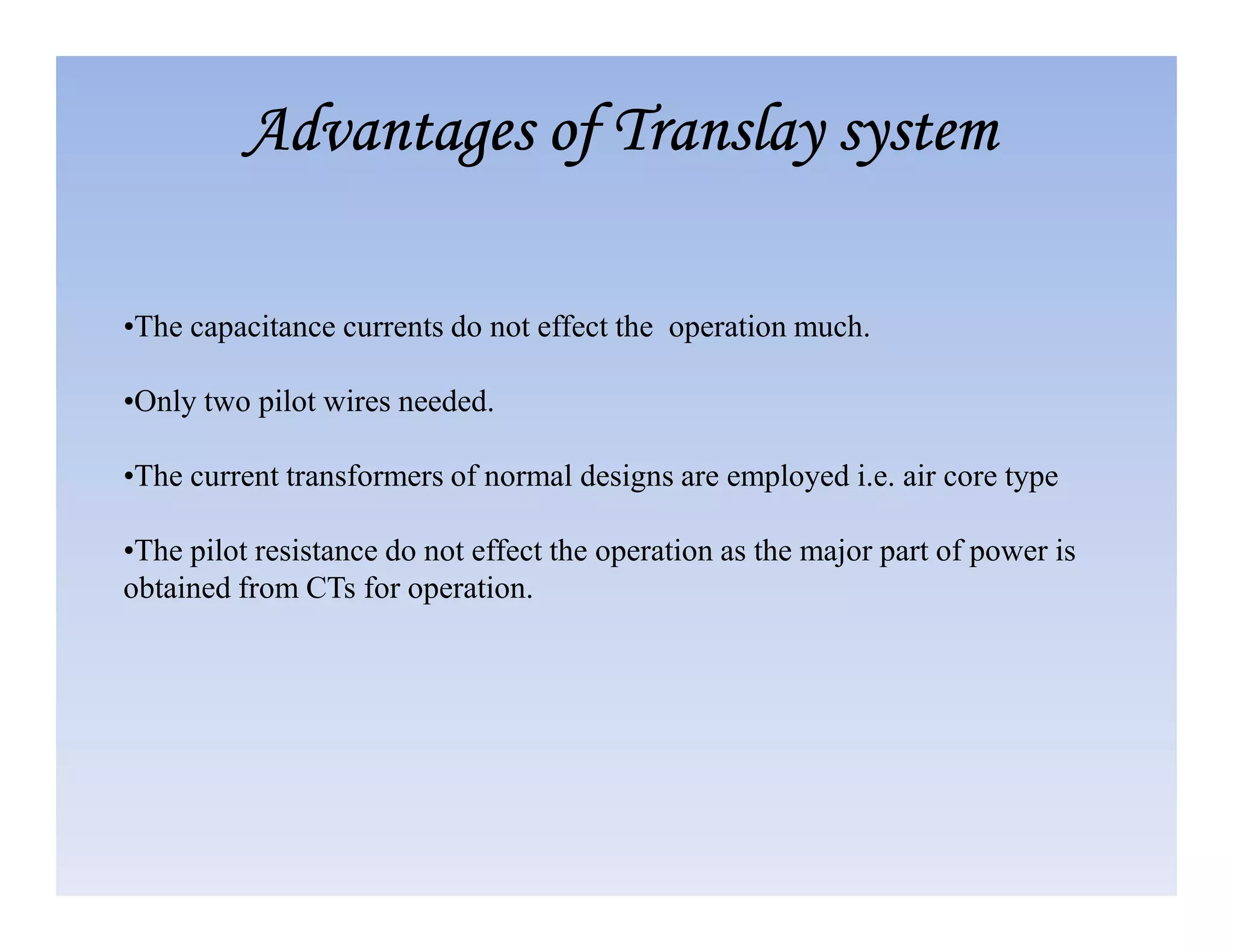 •The capacitance currents do not effect the operation much.
•Only two pilot wires needed.
•The current transformers of normal designs are employed i.e. air core type
Advantages of
Advantages of
Advantages of
Advantages of Translay
Translay
Translay
Translay system
system
system
system
•The current transformers of normal designs are employed i.e. air core type
•The pilot resistance do not effect the operation as the major part of power is
obtained from CTs for operation.
 