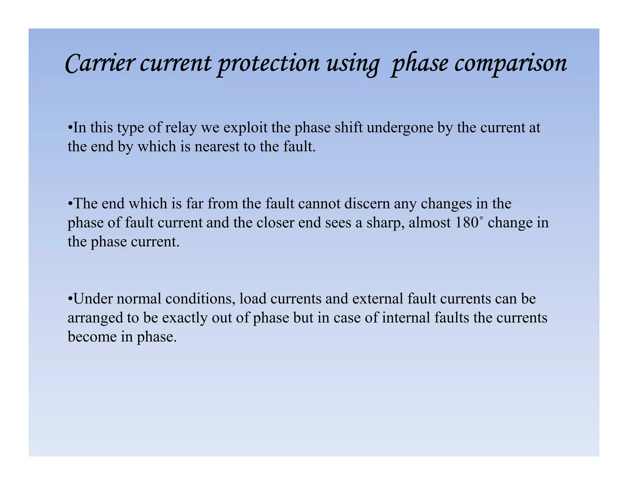 •In this type of relay we exploit the phase shift undergone by the current at
the end by which is nearest to the fault.
•The end which is far from the fault cannot discern any changes in the
phase of fault current and the closer end sees a sharp, almost 180˚ change in
the phase current.
Carrier current protection using phase comparison
Carrier current protection using phase comparison
Carrier current protection using phase comparison
Carrier current protection using phase comparison
the phase current.
•Under normal conditions, load currents and external fault currents can be
arranged to be exactly out of phase but in case of internal faults the currents
become in phase.
 