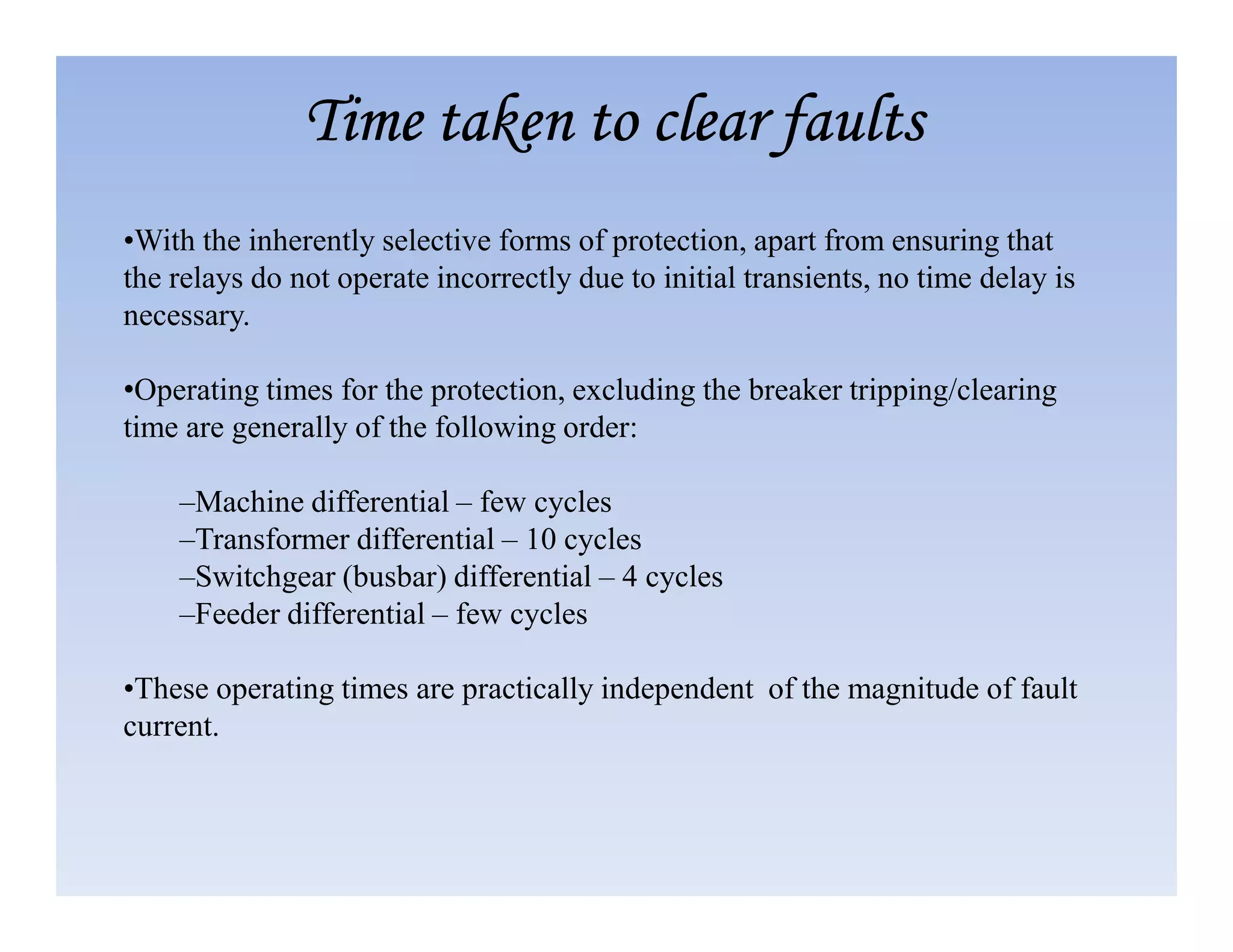 •With the inherently selective forms of protection, apart from ensuring that
the relays do not operate incorrectly due to initial transients, no time delay is
necessary.
•Operating times for the protection, excluding the breaker tripping/clearing
time are generally of the following order:
Time taken to clear faults
Time taken to clear faults
Time taken to clear faults
Time taken to clear faults
–Machine differential – few cycles
–Transformer differential – 10 cycles
–Switchgear (busbar) differential – 4 cycles
–Feeder differential – few cycles
•These operating times are practically independent of the magnitude of fault
current.
 