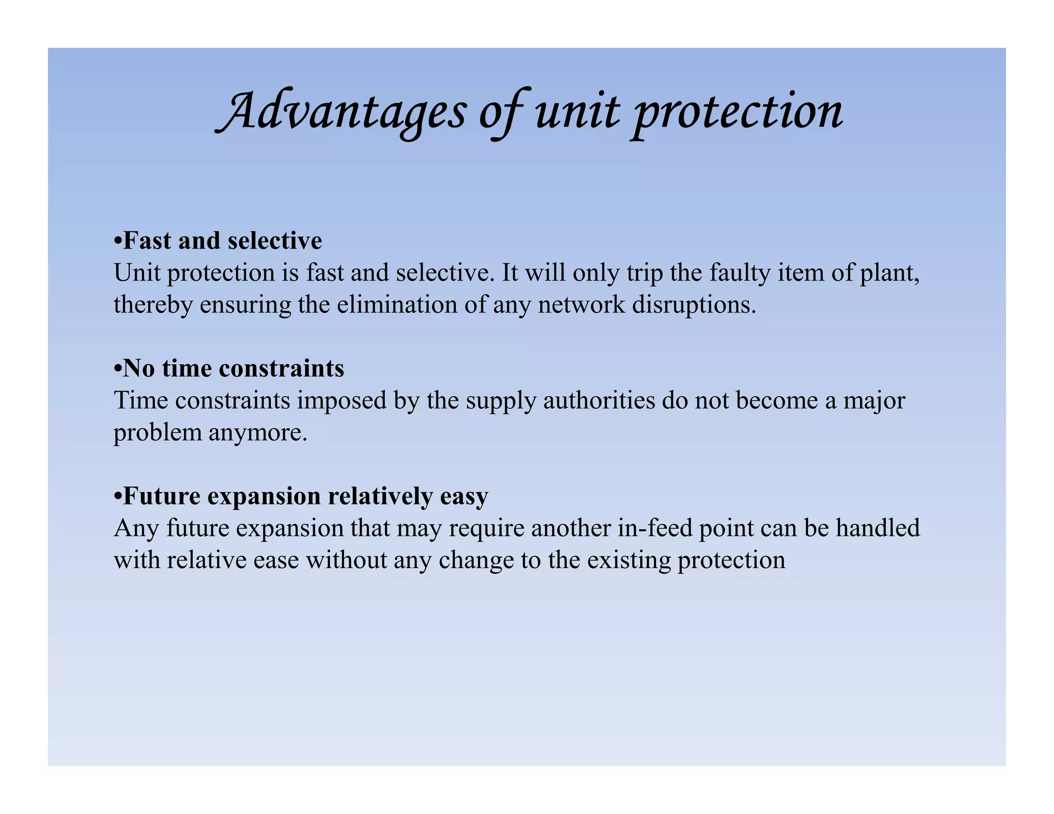 •Fast and selective
Unit protection is fast and selective. It will only trip the faulty item of plant,
thereby ensuring the elimination of any network disruptions.
•No time constraints
Time constraints imposed by the supply authorities do not become a major
Advantages of unit protection
Advantages of unit protection
Advantages of unit protection
Advantages of unit protection
Time constraints imposed by the supply authorities do not become a major
problem anymore.
•Future expansion relatively easy
Any future expansion that may require another in-feed point can be handled
with relative ease without any change to the existing protection
 