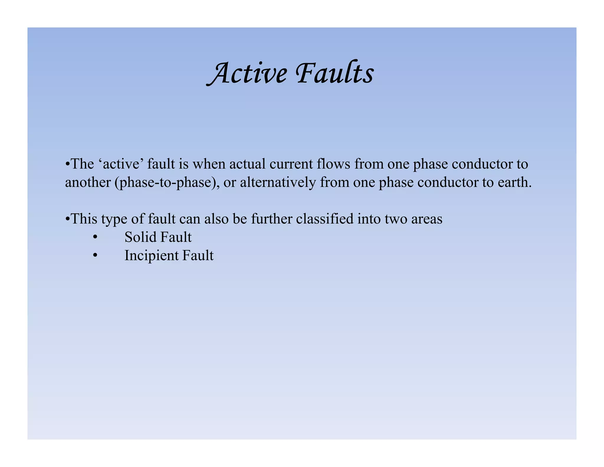 •The ‘active’ fault is when actual current flows from one phase conductor to
another (phase-to-phase), or alternatively from one phase conductor to earth.
•This type of fault can also be further classified into two areas
• Solid Fault
Active Faults
Active Faults
Active Faults
Active Faults
• Solid Fault
• Incipient Fault
 