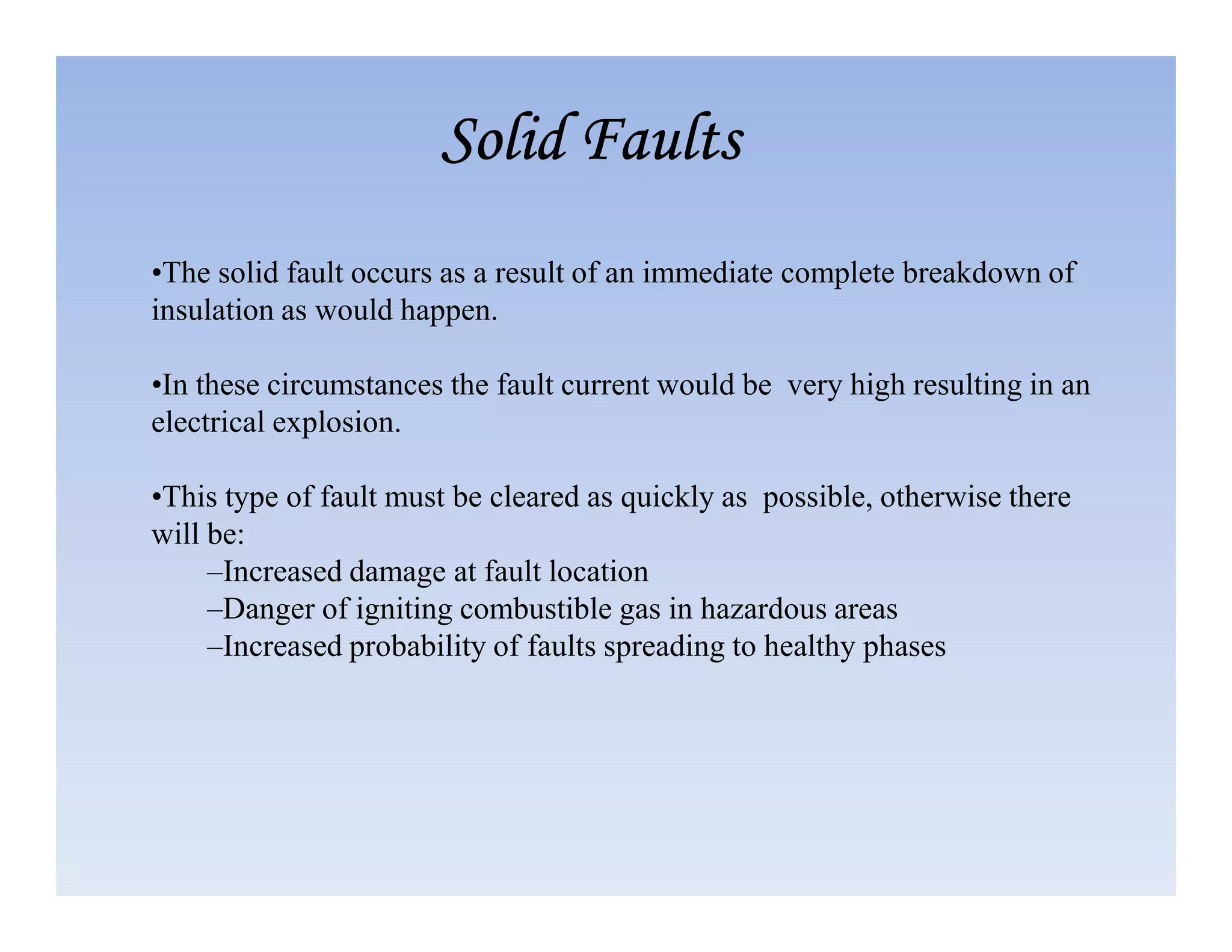 •The solid fault occurs as a result of an immediate complete breakdown of
insulation as would happen.
•In these circumstances the fault current would be very high resulting in an
electrical explosion.
Solid Faults
Solid Faults
Solid Faults
Solid Faults
•This type of fault must be cleared as quickly as possible, otherwise there
will be:
–Increased damage at fault location
–Danger of igniting combustible gas in hazardous areas
–Increased probability of faults spreading to healthy phases
 