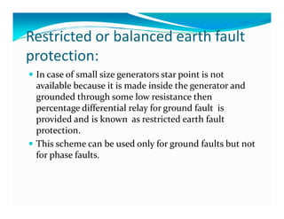 Restricted or balanced earth fault 
protection: 
 In case of small size generators star point is not 
available because it is made inside the generator and 
grounded through some low resistance then 
percentage differential relay for ggrroouunndd ffaauulltt iiss 
provided and is known as restricted earth fault 
protection. 
 This scheme can be used only for ground faults but not 
for phase faults. 
 