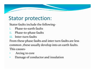Stator protection: 
Stator faults include the following-i. 
Phase-to-earth faults 
ii. Phase-to-phase faults 
iii. IInntteerr-ttuurrnn ffaauullttss 
From these phase faults and inter turn faults are less 
common ,these usually develop into an earth faults. 
This causes- 
• Arcing to core 
• Damage of conductor and insulation 
 