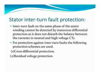 Stator inter-turn fault protection: 
 Inter-turn fault on the same phase of the stator 
winding cannot be detected by transverse differential 
protection as it does not disturb the balance between 
the currents in neutral and hhiigghh vvoollttaaggee CCTTss.. 
 For protection against inter-turn faults the following 
protection schemes are used. 
(1)Cross differential protection. 
(2)Residual voltage protection. 
 