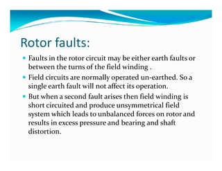 Rotor faults: 
 Faults in the rotor circuit may be either earth faults or 
between the turns of the field winding . 
 Field circuits are normally operated un-earthed. So a 
single earth fault will not affect iittss ooppeerraattiioonn.. 
 But when a second fault arises then field winding is 
short circuited and produce unsymmetrical field 
system which leads to unbalanced forces on rotor and 
results in excess pressure and bearing and shaft 
distortion. 
 