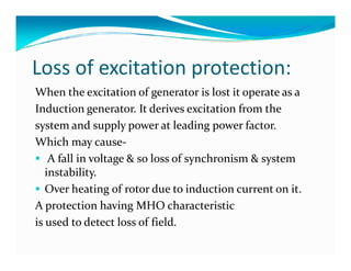 Loss of excitation protection: 
When the excitation of generator is lost it operate as a 
Induction generator. It derives excitation from the 
system and supply power at leading power factor. 
WWhhiicchh mmaayy ccaauussee- 
 A fall in voltage  so loss of synchronism  system 
instability. 
 Over heating of rotor due to induction current on it. 
A protection having MHO characteristic 
is used to detect loss of field. 
 