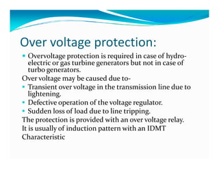 Over voltage protection: 
 Overvoltage protection is required in case of hydro-electric 
or gas turbine generators but not in case of 
turbo generators. 
Over voltage may be caused due to- 
 Transient over voltage in the transmission lliinnee dduuee ttoo 
lightening. 
 Defective operation of the voltage regulator. 
 Sudden loss of load due to line tripping. 
The protection is provided with an over voltage relay. 
It is usually of induction pattern with an IDMT 
Characteristic 
 