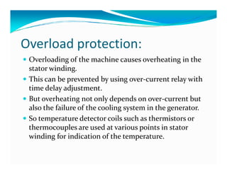 Overload protection: 
 Overloading of the machine causes overheating in the 
stator winding. 
 This can be prevented by using over-current relay with 
time ddeellaayy aaddjjuussttmmeenntt.. 
 But overheating not only depends on over-current but 
also the failure of the cooling system in the generator. 
 So temperature detector coils such as thermistors or 
thermocouples are used at various points in stator 
winding for indication of the temperature. 
 