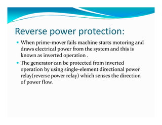 Reverse power protection: 
 When prime-mover fails machine starts motoring and 
draws electrical power from the system and this is 
known as inverted operation . 
 The generator can be protected ffrroomm iinnvveerrtteedd 
operation by using single-element directional power 
relay(reverse power relay) which senses the direction 
of power flow. 
 