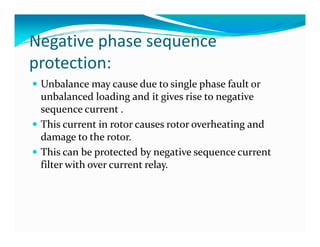 Negative phase sequence 
protection: 
 Unbalance may cause due to single phase fault or 
unbalanced loading and it gives rise to negative 
sequence current . 
 This current in rotor causes rotor oovveerrhheeaattiinngg aanndd 
damage to the rotor. 
 This can be protected by negative sequence current 
filter with over current relay. 
 