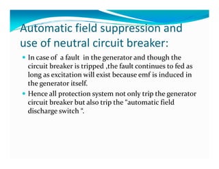 Automatic field suppression and 
use of neutral circuit breaker: 
 In case of a fault in the generator and though the 
circuit breaker is tripped ,the fault continues to fed as 
long as excitation will exist because emf is induced in 
the ggeenneerraattoorr iittsseellff.. 
 Hence all protection system not only trip the generator 
circuit breaker but also trip the “automatic field 
discharge switch “. 
 