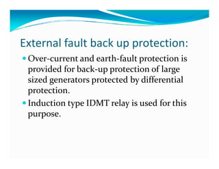 External fault back up protection: 
Over-current and earth-fault protection is 
provided for back-up protection of large 
sized generators protected bbyy ddiiffffeerreennttiiaall 
protection. 
 Induction type IDMT relay is used for this 
purpose. 
 