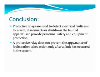 Conclusion: 
 Protective relays are used to detect electrical faults and 
to alarm, disconnects or shutdown the faulted 
apparatus to provide personnel safety and equipment 
pprrootteeccttiioonn.. 
 A protective relay does not prevent the appearance of 
faults rather takes action only after a fault has occurred 
in the system. 
 