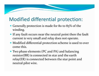 Modified differential protection: 
 Generally protection is made for 80 to 85% of the 
winding. 
 If any fault occurs near the neutral point then the fault 
current is very small and relay ddooeess nnoott ooppeerraattee.. 
 Modified differential protection scheme is used to over 
come this. 
 Two phase elements (PC and PA) and balancing 
resistor(BR) is connected in star and the earth 
relay(ER) is connected between the star point and 
neutral pilot wire. 
 
