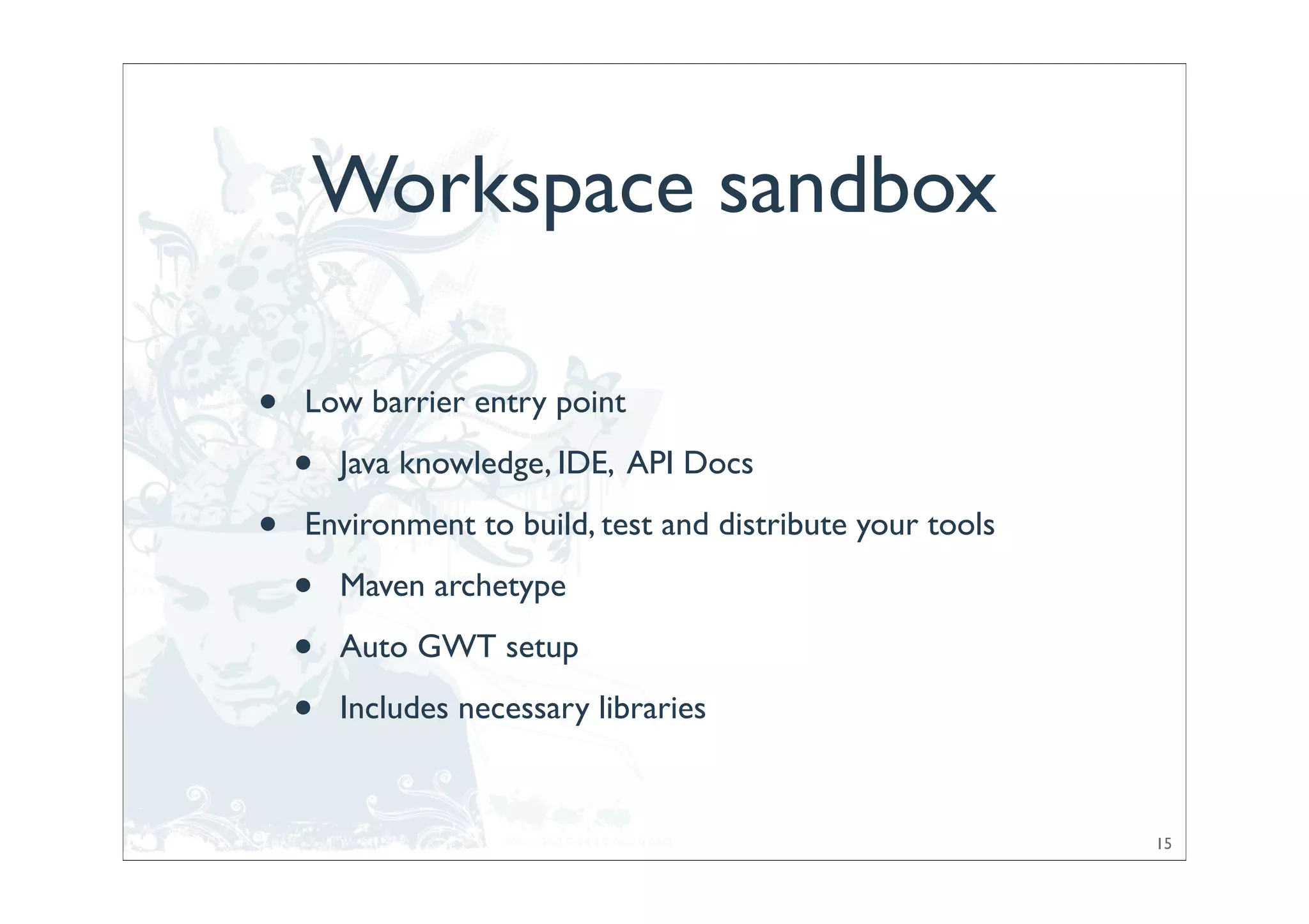 Workspace sandbox

•   Low barrier entry point

    •   Java knowledge, IDE, API Docs

•   Environment to build, test and distribute your tools

    •   Maven archetype

    •   Auto GWT setup

    •   Includes necessary libraries


                                                           15
 