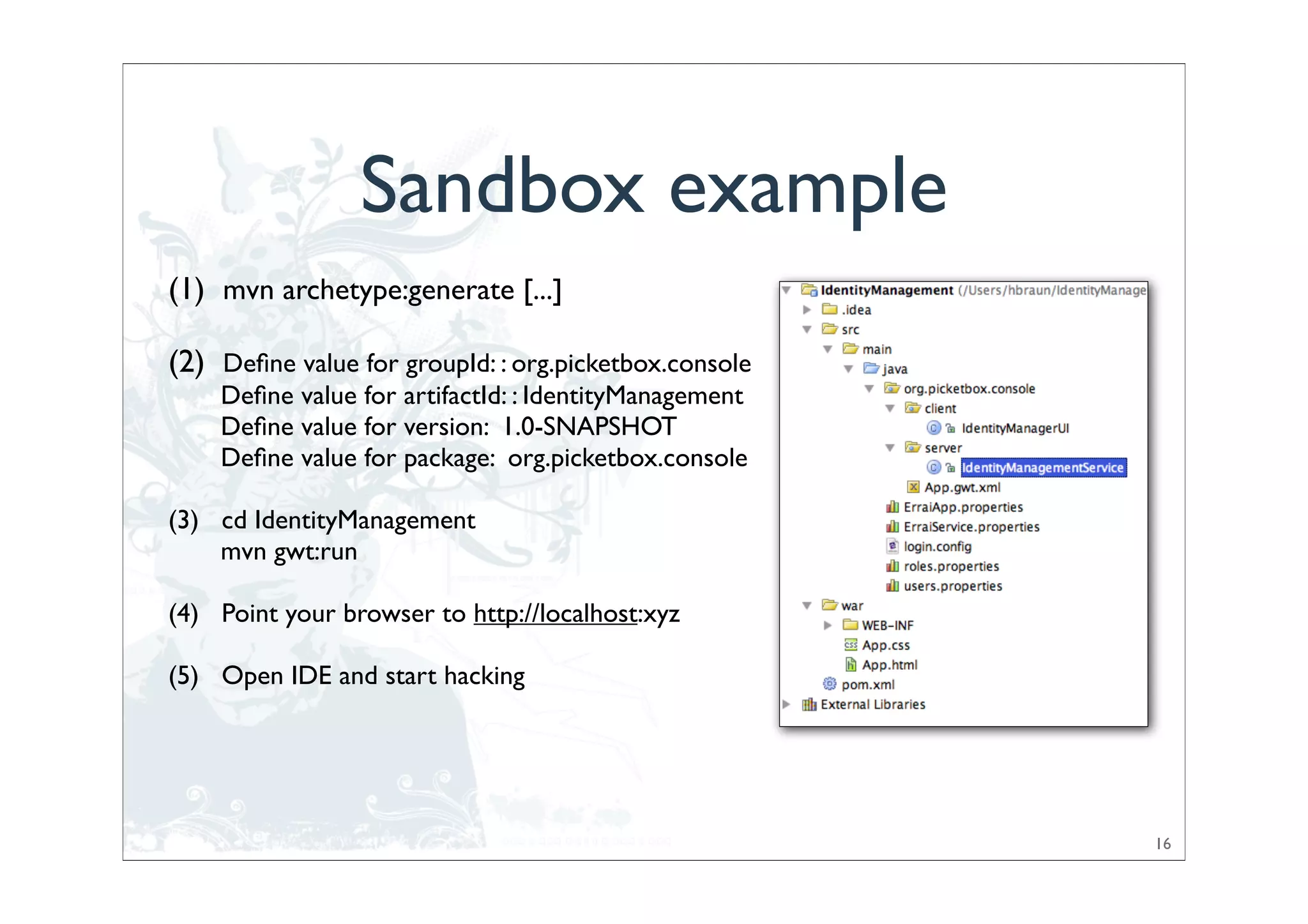 Sandbox example
(1) mvn archetype:generate [...]

(2) Deﬁne value for groupId: : org.picketbox.console
    Deﬁne value for artifactId: : IdentityManagement
    Deﬁne value for version: 1.0-SNAPSHOT
    Deﬁne value for package: org.picketbox.console

(3) cd IdentityManagement
    mvn gwt:run

(4) Point your browser to http://localhost:xyz

(5) Open IDE and start hacking




                                                       16
 