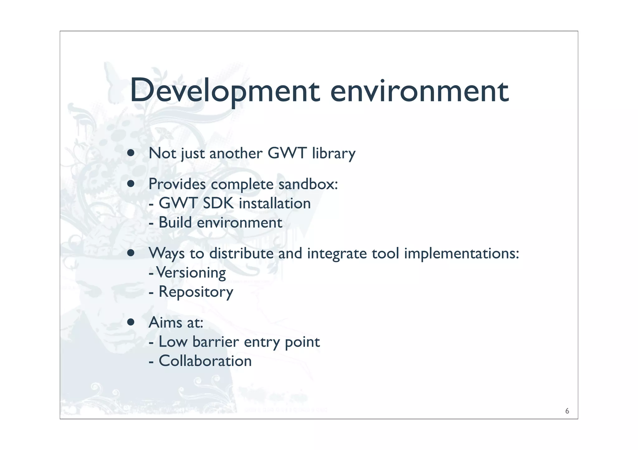 Development environment
•   Not just another GWT library

•   Provides complete sandbox:
    - GWT SDK installation
    - Build environment

•   Ways to distribute and integrate tool implementations:
    - Versioning
    - Repository

•   Aims at:
    - Low barrier entry point
    - Collaboration

                                                             6
 