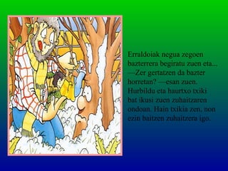 Erraldoiak negua zegoen
bazterrera begiratu zuen eta...
—Zer gertatzen da bazter
horretan? —esan zuen.
Hurbildu eta haurtxo txiki
bat ikusi zuen zuhaitzaren
ondoan. Hain txikia zen, non
ezin baitzen zuhaitzera igo.
 