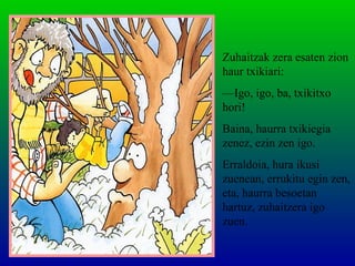 Zuhaitzak zera esaten zion
haur txikiari:
—Igo, igo, ba, txikitxo
hori!
Baina, haurra txikiegia
zenez, ezin zen igo.
Erraldoia, hura ikusi
zuenean, errukitu egin zen,
eta, haurra besoetan
hartuz, zuhaitzera igo
zuen.
 