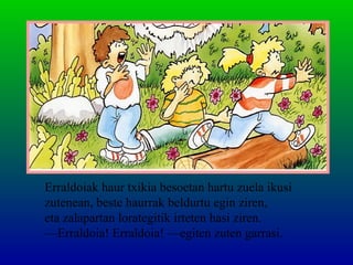 Erraldoiak haur txikia besoetan hartu zuela ikusi
zutenean, beste haurrak beldurtu egin ziren,
eta zalapartan lorategitik irteten hasi ziren.
—Erraldoia! Erraldoia! —egiten zuten garrasi.
 