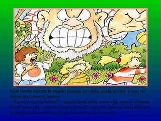 Egun batean haurrak lorategian jolasean ari zirela, erraldoia etxetik irten eta
honela hasi zitzaien, haserre:
—Zertan ari zarete hemen? —trumoi batek adina zarata egin zuen—. Kanpora
denok hemendik! Alde nire begien bistatik! Ospa, eta agudo gainera! Hau nire
lorategia da eta ez dizuet gehiago hemen jolas egiten utziko.
 