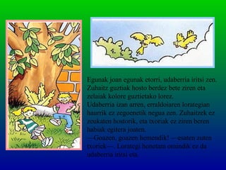Egunak joan egunak etorri, udaberria iritsi zen.
Zuhaitz guztiak hosto berdez bete ziren eta
zelaiak kolore guztietako lorez.
Udaberria izan arren, erraldoiaren lorategian
haurrik ez zegoenetik negua zen. Zuhaitzek ez
zeukaten hostorik, eta txoriak ez ziren beren
habiak egitera joaten.
—Goazen, goazen hemendik! —esaten zuten
txoriek—. Lorategi honetara oraindik ez da
udaberria iritsi eta.
 