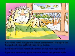 Elurra eta hotza oso gustura zeuden erraldoiaren lorategian, eta
bazirudien betiko gelditu behar zutela bertan.
Erraldoia bera ere hotzak akabatzen ari zen hain negu luzean.
Egun osoa sutondoan igarotzen zuen, manta bat gainean zuela.
 