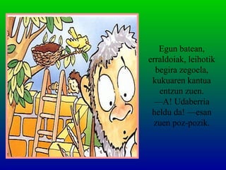 Egun batean,
erraldoiak, leihotik
begira zegoela,
kukuaren kantua
entzun zuen.
—A! Udaberria
heldu da! —esan
zuen poz-pozik.
 