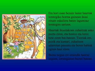 Eta hori esan bezain laster haurrak
lorategiko horma gainean ikusi
zituen eskailera baten laguntzaz
lorategira sartzen.
Haurrak ikusitakoan zuhaitzak asko
poztu ziren, eta hostoz eta lorez
bete ziren bat-batean. Txoriak ere,
pozik eta kantari, zuhaitzen
adarretan pausatu eta beren habiak
egiten hasi ziren.
Baina negua ere oraindik hantxe
zegoen, lorategiaren bazter batean.
 