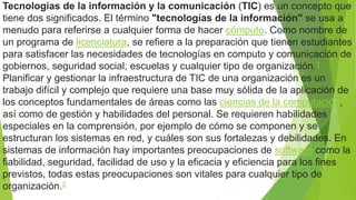 Tecnologías de la información y la comunicación (TIC) es un concepto que
tiene dos significados. El término "tecnologías de la información" se usa a
menudo para referirse a cualquier forma de hacer cómputo. Como nombre de
un programa de licenciatura, se refiere a la preparación que tienen estudiantes
para satisfacer las necesidades de tecnologías en computo y comunicación de
gobiernos, seguridad social, escuelas y cualquier tipo de organización.1
Planificar y gestionar la infraestructura de TIC de una organización es un
trabajo difícil y complejo que requiere una base muy sólida de la aplicación de
los conceptos fundamentales de áreas como las ciencias de la computación,
así como de gestión y habilidades del personal. Se requieren habilidades
especiales en la comprensión, por ejemplo de cómo se componen y se
estructuran los sistemas en red, y cuáles son sus fortalezas y debilidades. En
sistemas de información hay importantes preocupaciones de software como la
fiabilidad, seguridad, facilidad de uso y la eficacia y eficiencia para los fines
previstos, todas estas preocupaciones son vitales para cualquier tipo de
organización.2
 