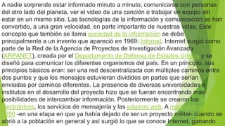 A nadie sorprende estar informado minuto a minuto, comunicarse con personas
del otro lado del planeta, ver el video de una canción o trabajar en equipo sin
estar en un mismo sitio. Las tecnologías de la información y comunicación se han
convertido, a una gran velocidad, en parte importante de nuestras vidas. Este
concepto que también se llama sociedad de la información se debe
principalmente a un invento que apareció en 1969: Internet. Internet surgió como
parte de la Red de la Agencia de Proyectos de Investigación Avanzada
(ARPANET), creada por el Departamento de Defensa de Estados Unidos y se
diseñó para comunicar los diferentes organismos del país. En un principio, sus
principios básicos eran: ser una red descentralizada con múltiples caminos entre
dos puntos y que los mensajes estuvieran divididos en partes que serían
enviadas por caminos diferentes. La presencia de diversas universidades e
institutos en el desarrollo del proyecto hizo que se fueran encontrando más
posibilidades de intercambiar información. Posteriormente se crearon los correos
electrónicos, los servicios de mensajería y las páginas web. A mediados de
1990 -en una etapa en que ya había dejado de ser un proyecto militar- cuando se
abrió a la población en general y así surgió lo que se conoce Internet, ganando
 