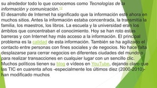 su alrededor todo lo que conocemos como Tecnologías de la
información y comunicación.12
El desarrollo de Internet ha significado que la información esté ahora en
muchos sitios. Antes la información estaba concentrada, la transmitía la
familia, los maestros, los libros. La escuela y la universidad eran los
ámbitos que concentraban el conocimiento. Hoy se han roto estas
barreras y con Internet hay más acceso a la información. El principal
problema es la calidad de esta información. También se ha agilizado el
contacto entre personas con fines sociales y de negocios. No hace falta
desplazarse para cerrar negocios en diferentes ciudades del mundo o
para realizar transacciones en cualquier lugar con un sencillo clic.
Muchos políticos tienen su blog o vídeos en YouTube, dejando claro que
las TIC en cuarenta años -especialmente los últimos diez (2000-2010)-
han modificado muchos
 