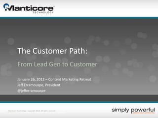 The Customer Path:
              From Lead Gen to Customer

              January 26, 2012 – Content Marketing Retreat
              Jeff Erramouspe, President
              @jefferramouspe



   Manticore Technology - Copyright 2012. All rights reserved.
2/8/2012          Technology, Inc. – Copyright 2011. All rights reserved.
 