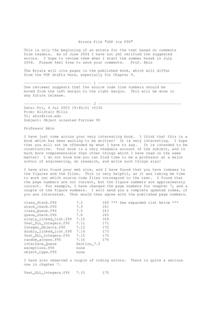 Errata File "OOP via F90"

This is only the beginning of an errata for the text based on comments
from readers. As of June 2004 I have not yet verified the suggested
errors. I hope to review them when I start the summer break in July
2004. Please feel free to send your comments.    Prof. Akin

The Errata will cite pages in the published book, which will differ
from the PDF drafts here, especially for Chapter 9.

------------------------------- 1 --------------------------------------
One reviewer suggests that the source code line numbers should be
moved from the left margin to the right margin. This will be done in
any future release.

------------------------------- 2 --------------------------------------
Date: Fri, 4 Jul 2003 19:40:51 +0100
From: Alistair Mills
To: akin@rice.edu
Subject: Object oriented Fortran 90

Professor Akin

I have just come across your very interesting book. I think that this is a
book which has been waiting to be written! It is very interesting. I hope
that you will not be offended by what I have to say.   It is intended to be
constructive. Your book is a very readable account of the subject, and is
much more comprehensible than other things which I have read on the same
matter! I do not know how you can find time to be a professor at a major
school of engineering, do research, and write such things also!

I have also found your web site, and I have found that you have indexes to
the figures and the files. This is very helpful, as it was taking me time
to work out which source code files correspond to the text. I found that
the page numbers are not correct, but the figure numbers are approximately
correct. For example, I have changed the page numbers for chapter 7, and a
couple of the figure numbers. I will send you a complete updated index, if
you are interested. That would then agree with the published page numbers.

class_Stack.f90          7.2           160 *** See expanded list below ***
stack_check.f90          7.3           161
class_Queue.f90          7.5           163
queue_check.f90          7.6           165
singly_linked_list.f90   7.10          169
Test_SLL_Integers.f90    7.11          171
Integer_Objects.f90      7.12          172
doubly_linked_list.f90   7.14          173
Test_DLL_Integers.f90    7.15          175
random_access.f90        7.16          176
interface_Queue          Section_7.3
exceptions.f90           none
object_type.f90          none

I have also observed a couple of coding errors.     There is quite a serious
one in chapter 7.

Test_DLL_Integers.f90    7.15          175
 
