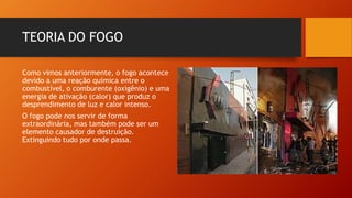 TEORIA DO FOGO
Como vimos anteriormente, o fogo acontece
devido a uma reação química entre o
combustível, o comburente (oxigênio) e uma
energia de ativação (calor) que produz o
desprendimento de luz e calor intenso.
O fogo pode nos servir de forma
extraordinária, mas também pode ser um
elemento causador de destruição.
Extinguindo tudo por onde passa.
 